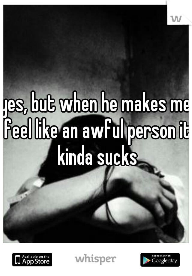 yes, but when he makes me feel like an awful person it kinda sucks