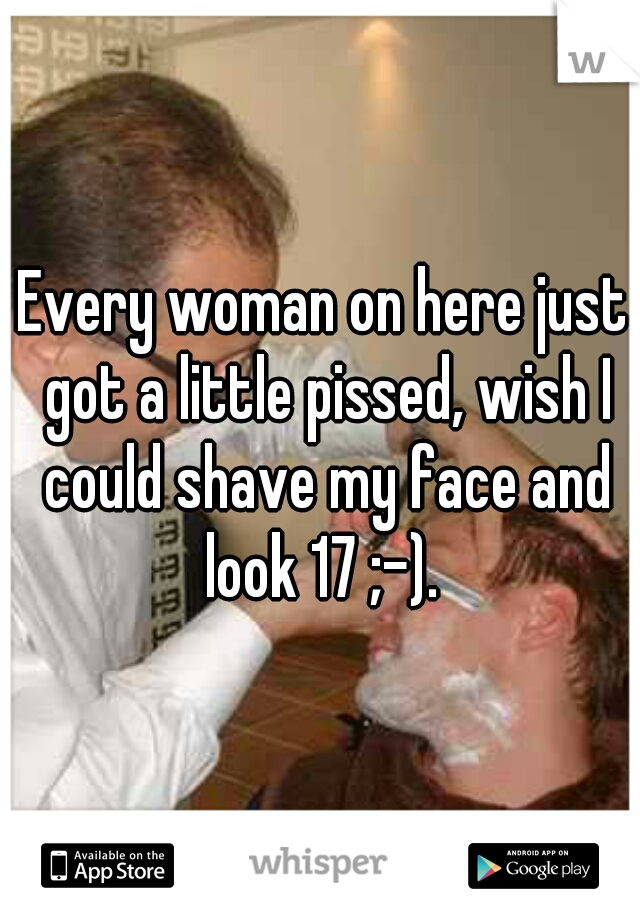 Every woman on here just got a little pissed, wish I could shave my face and look 17 ;-). 