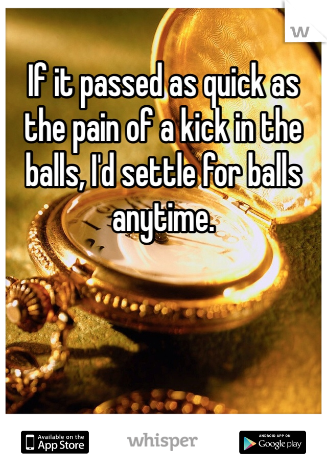 If it passed as quick as the pain of a kick in the balls, I'd settle for balls anytime. 
