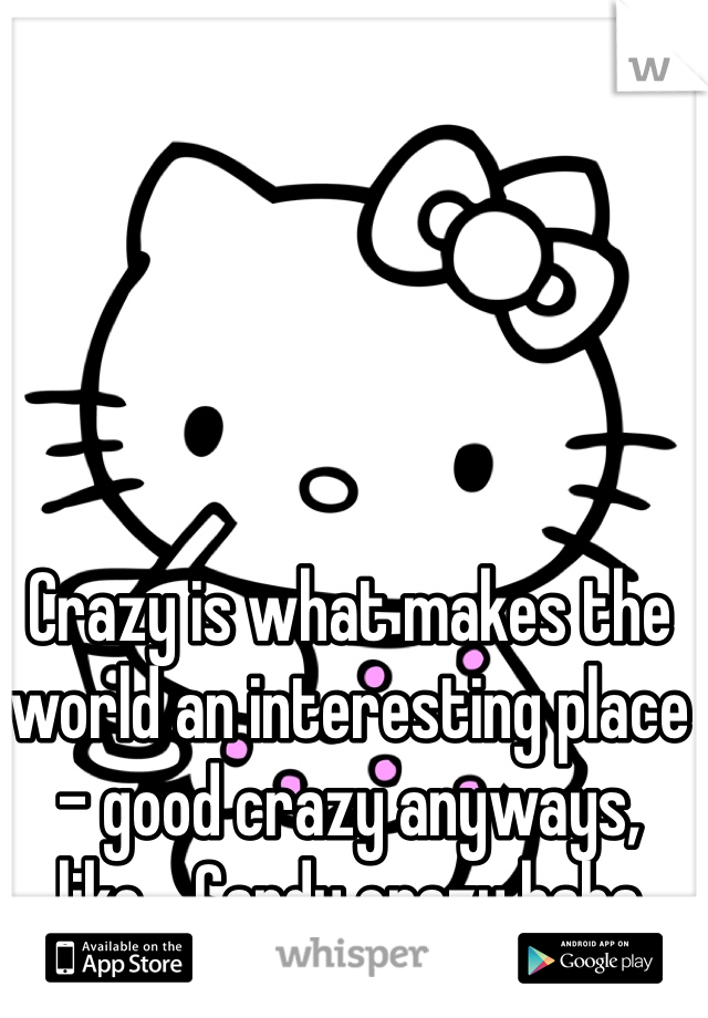 Crazy is what makes the world an interesting place - good crazy anyways, like... Candy crazy haha