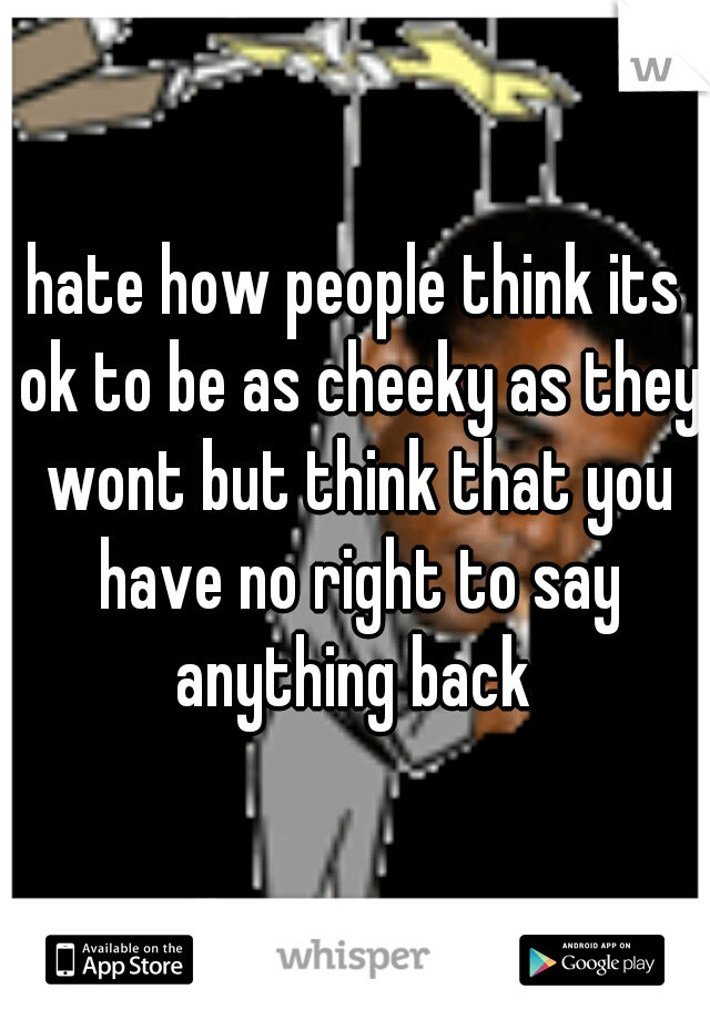 hate how people think its ok to be as cheeky as they wont but think that you have no right to say anything back 