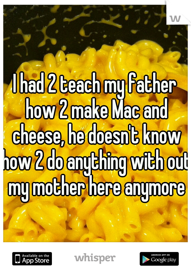 I had 2 teach my father how 2 make Mac and cheese, he doesn't know how 2 do anything with out my mother here anymore