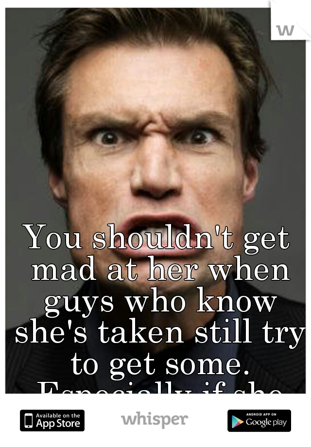 You shouldn't get mad at her when guys who know she's taken still try to get some. Especially if she rejects them. 