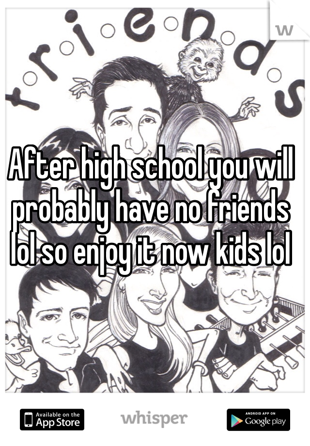 After high school you will probably have no friends lol so enjoy it now kids lol