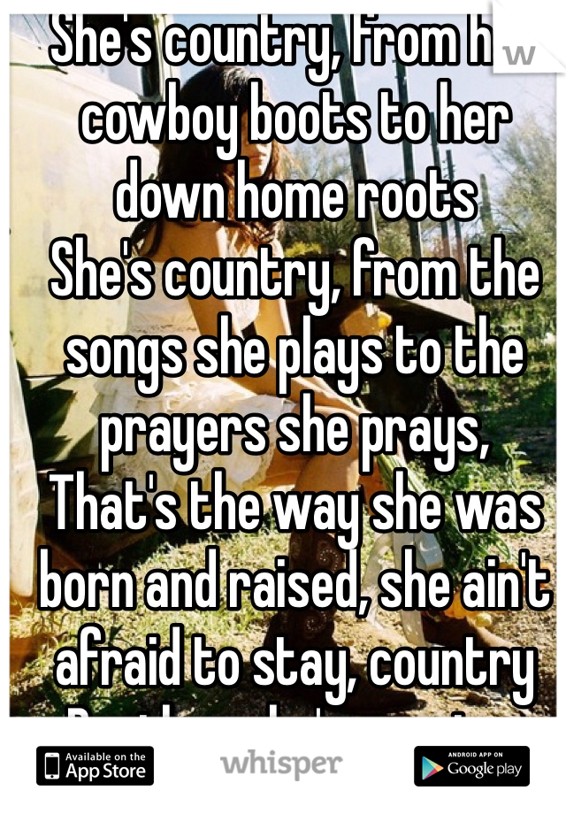 She's country, from her cowboy boots to her down home roots
She's country, from the songs she plays to the prayers she prays,
That's the way she was born and raised, she ain't afraid to stay, country
Brother she's country
