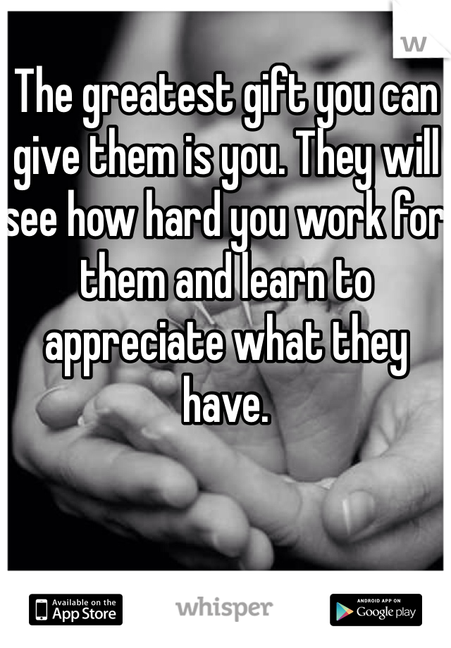 The greatest gift you can give them is you. They will see how hard you work for them and learn to appreciate what they have.   