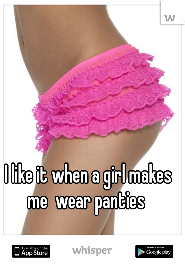 I like it when a girl makes me  wear panties  