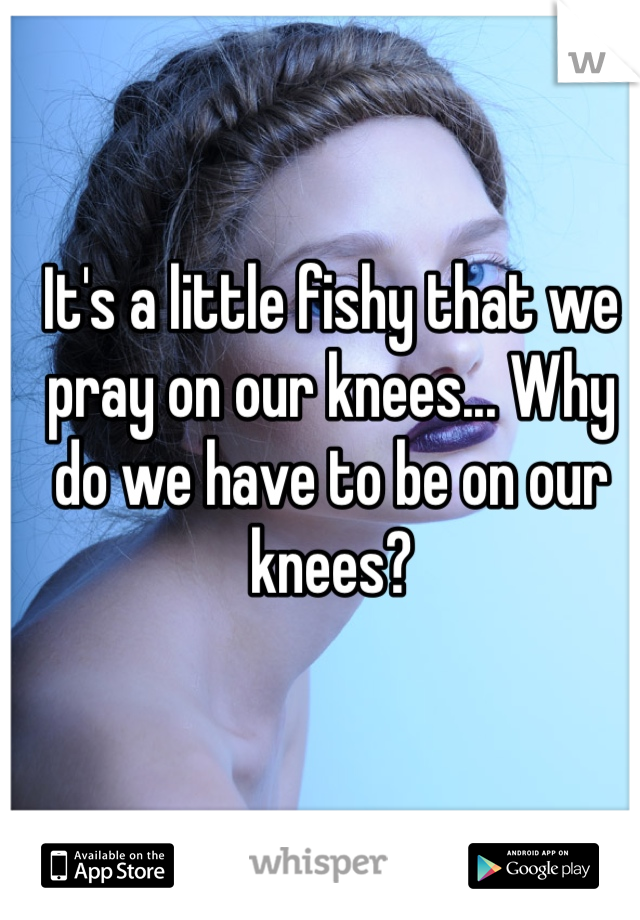 It's a little fishy that we pray on our knees... Why do we have to be on our knees? 