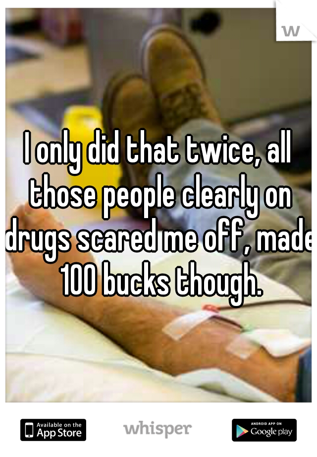 I only did that twice, all those people clearly on drugs scared me off, made 100 bucks though.