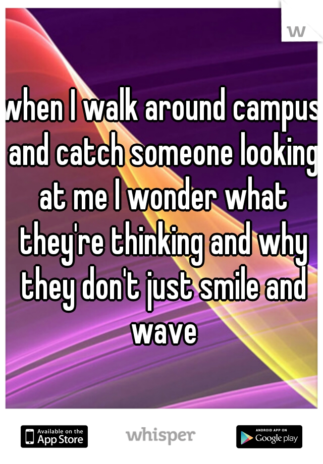 when I walk around campus and catch someone looking at me I wonder what they're thinking and why they don't just smile and wave