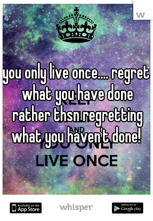 you only live once.... regret what you have done rather thsn regretting what you haven't done! 