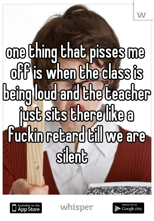 one thing that pisses me off is when the class is being loud and the teacher just sits there like a fuckin retard till we are silent   