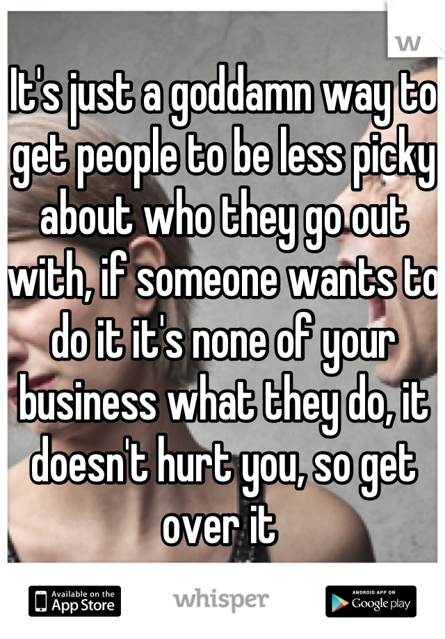 It's just a goddamn way to get people to be less picky about who they go out with, if someone wants to do it it's none of your business what they do, it doesn't hurt you, so get over it 