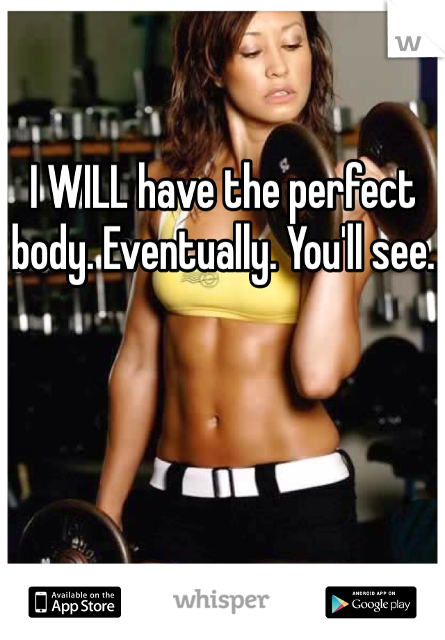 I WILL have the perfect body. Eventually. You'll see. 