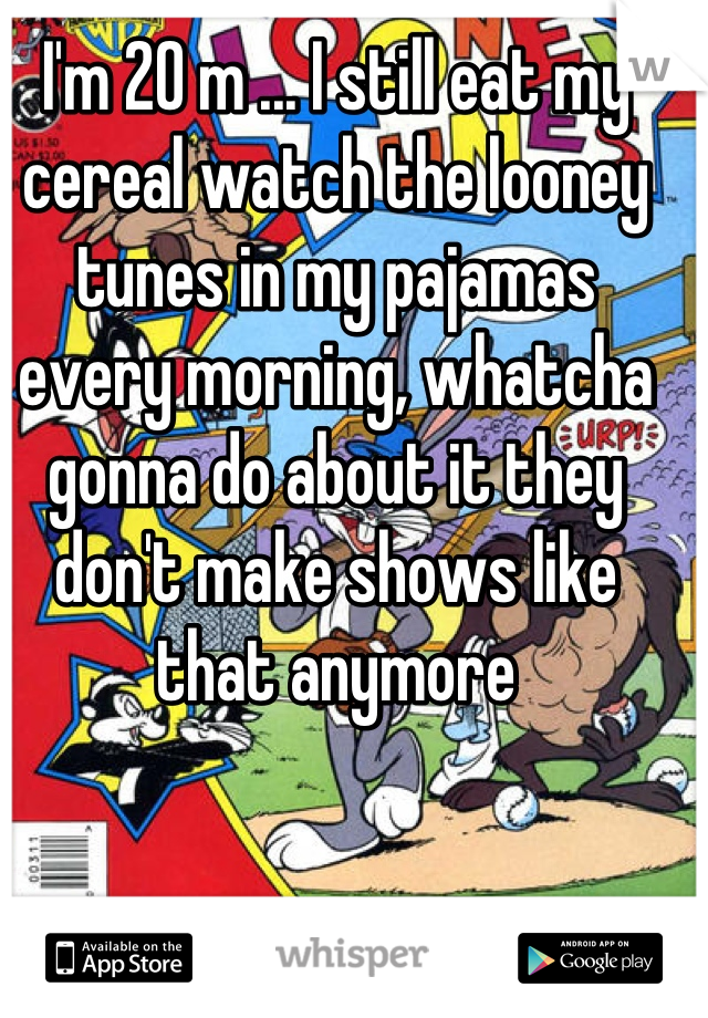 I'm 20 m ... I still eat my cereal watch the looney tunes in my pajamas every morning, whatcha gonna do about it they don't make shows like that anymore