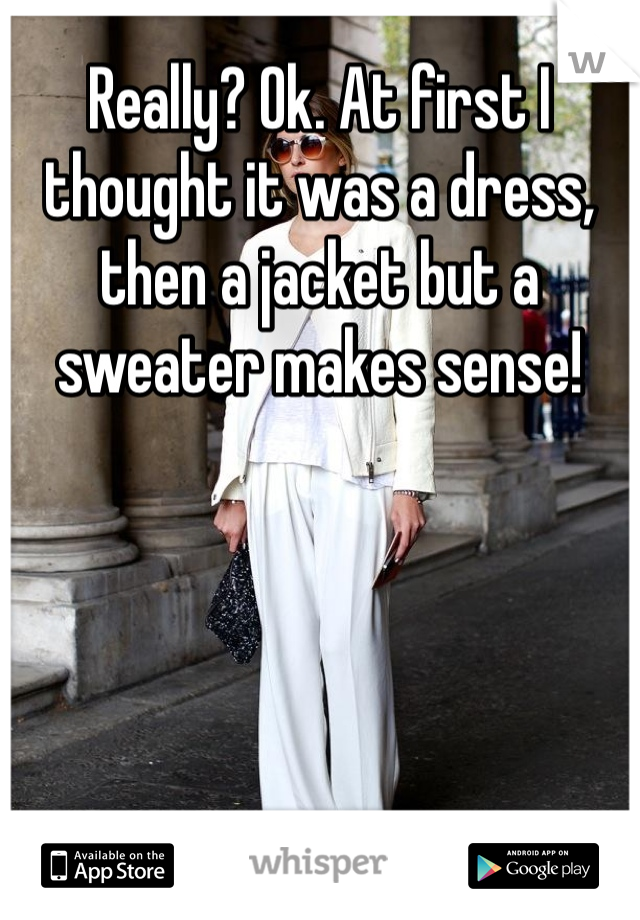 Really? Ok. At first I thought it was a dress, then a jacket but a sweater makes sense!