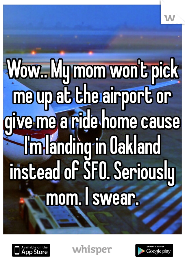Wow.. My mom won't pick me up at the airport or give me a ride home cause I'm landing in Oakland instead of SFO. Seriously mom. I swear.