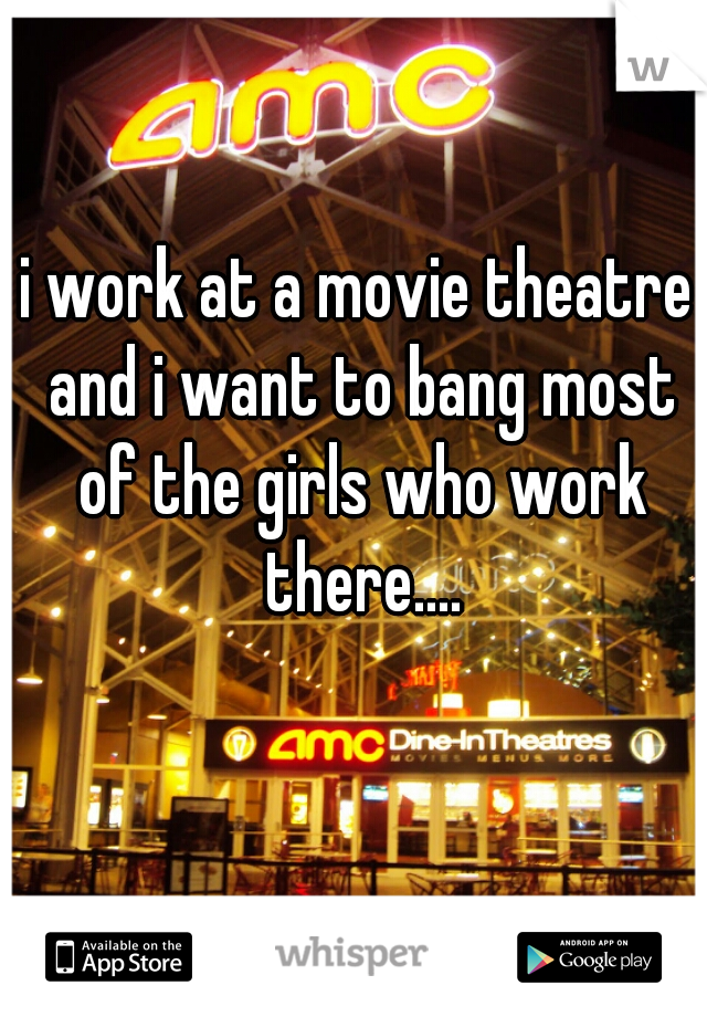 i work at a movie theatre and i want to bang most of the girls who work there....