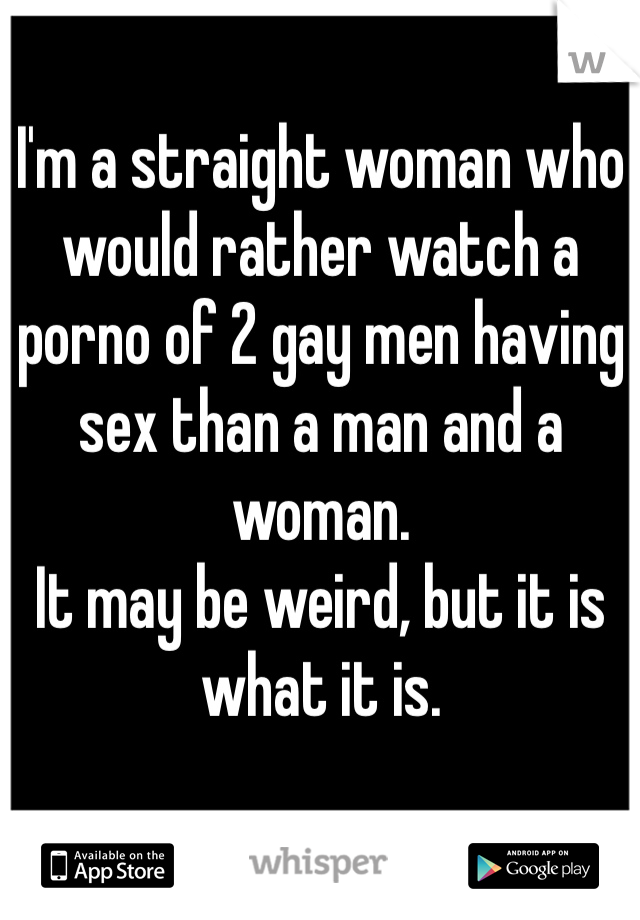 I'm a straight woman who would rather watch a porno of 2 gay men having sex than a man and a woman. 
It may be weird, but it is what it is.