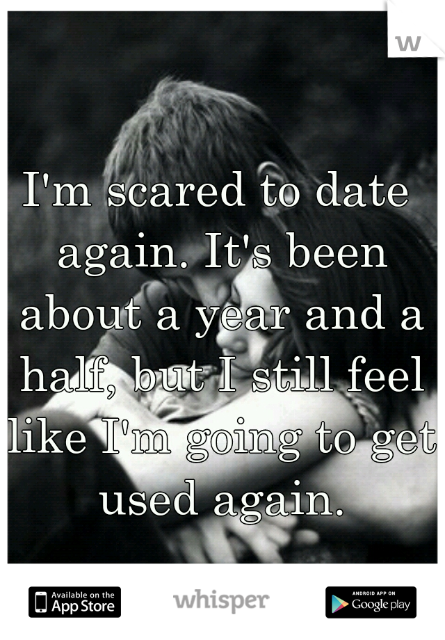 I'm scared to date again. It's been about a year and a half, but I still feel like I'm going to get used again.
