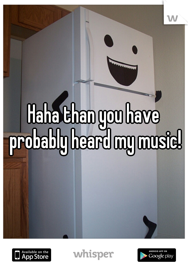 Haha than you have probably heard my music!