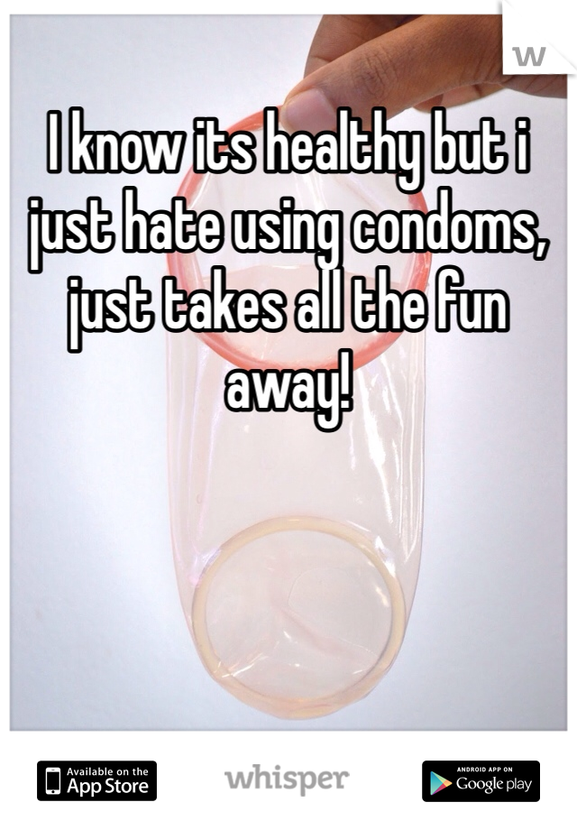 I know its healthy but i just hate using condoms, just takes all the fun away! 