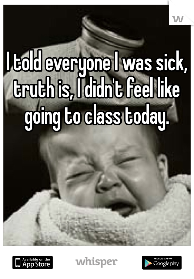 I told everyone I was sick, truth is, I didn't feel like going to class today.