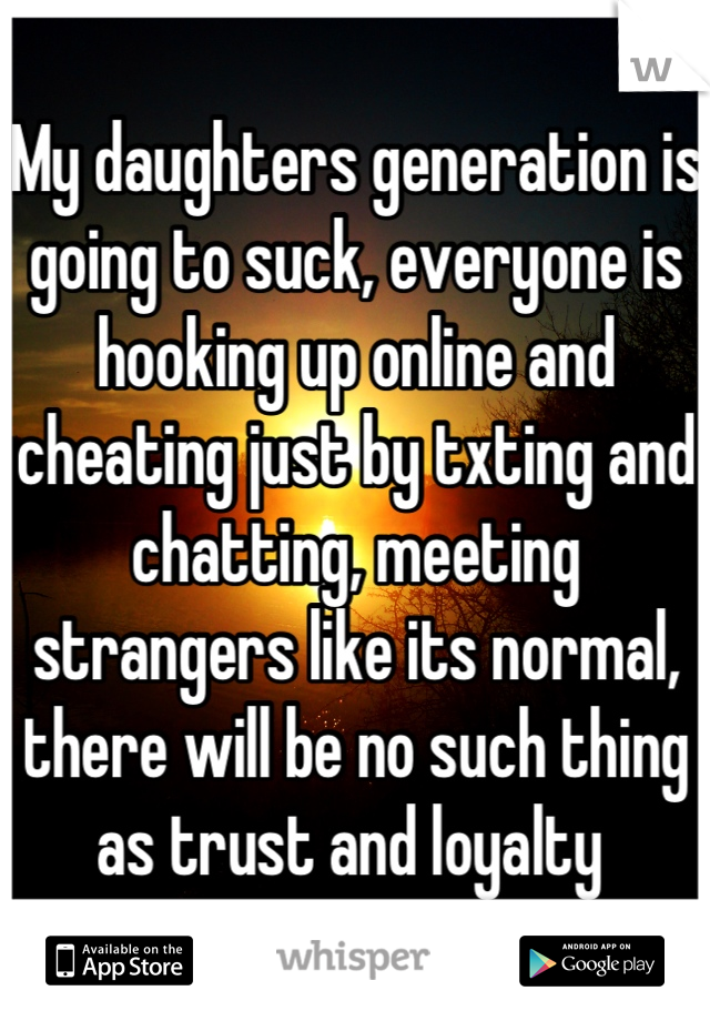 My daughters generation is going to suck, everyone is hooking up online and cheating just by txting and chatting, meeting strangers like its normal, there will be no such thing as trust and loyalty 