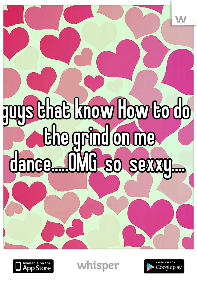guys that know How to do  the grind on me dance.....OMG  so  sexxy.... 
