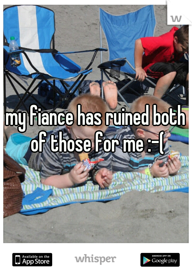 my fiance has ruined both of those for me :-(
