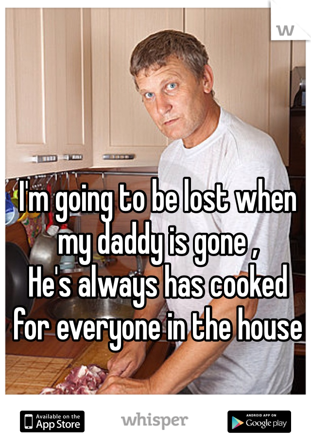I'm going to be lost when my daddy is gone , 
He's always has cooked for everyone in the house