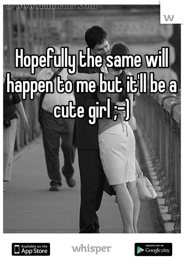 Hopefully the same will happen to me but it'll be a cute girl ;-)