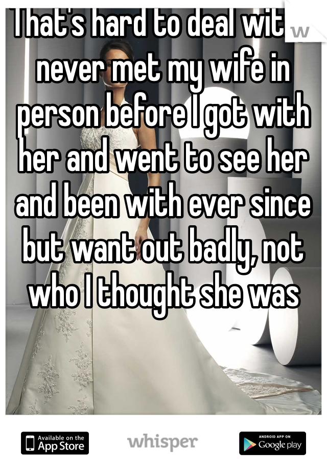 That's hard to deal with, I never met my wife in person before I got with her and went to see her and been with ever since but want out badly, not who I thought she was