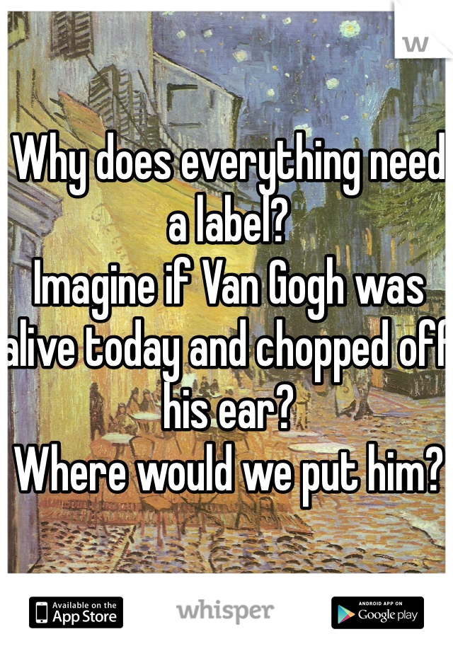 Why does everything need a label? 
Imagine if Van Gogh was alive today and chopped off his ear? 
Where would we put him? 
