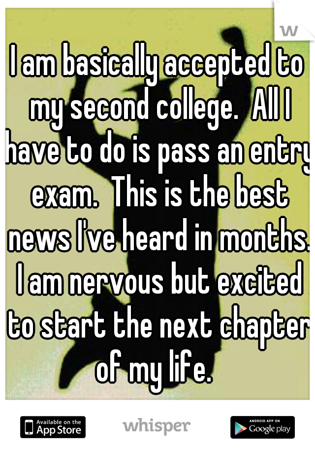 I am basically accepted to my second college.  All I have to do is pass an entry exam.  This is the best news I've heard in months. I am nervous but excited to start the next chapter of my life.  