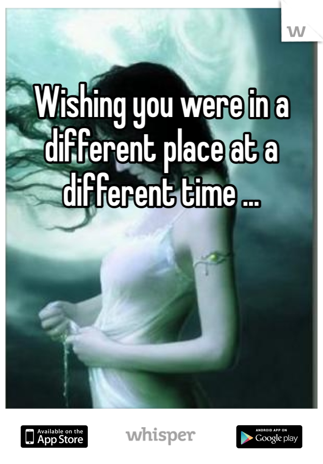 Wishing you were in a different place at a different time ...