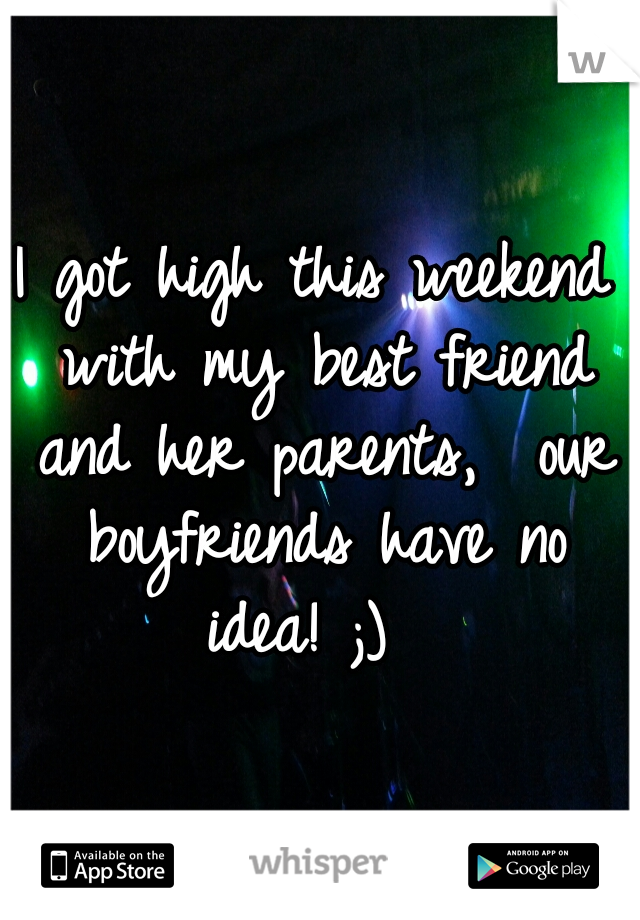 I got high this weekend with my best friend and her parents,  our boyfriends have no idea! ;)  