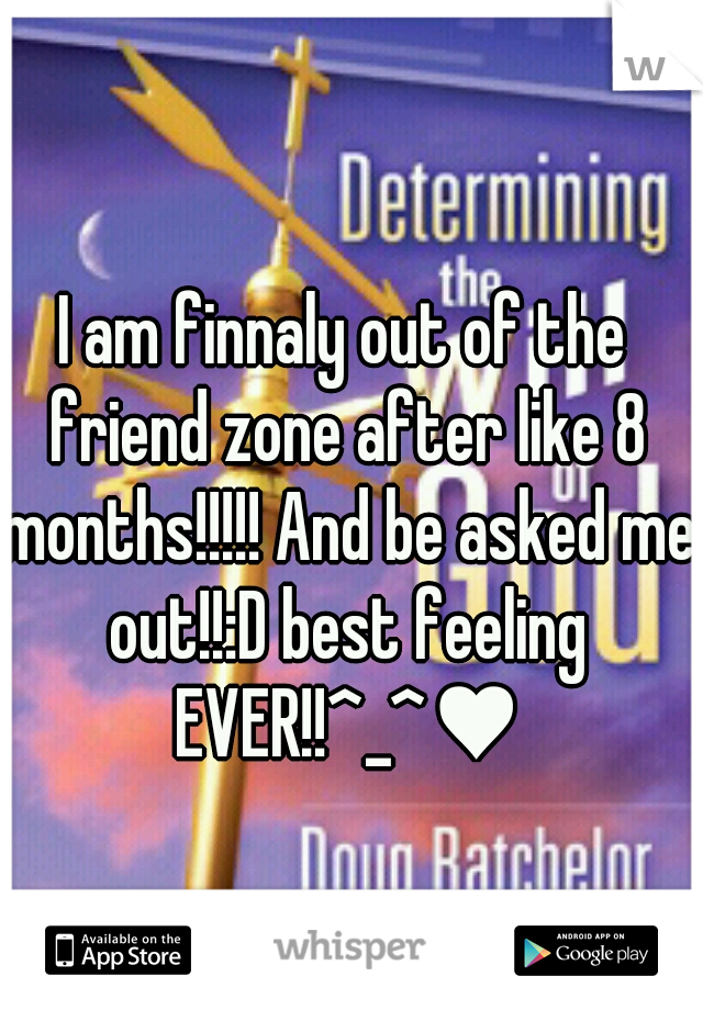 I am finnaly out of the friend zone after like 8 months!!!!! And be asked me out!!:D best feeling EVER!!^_^♥