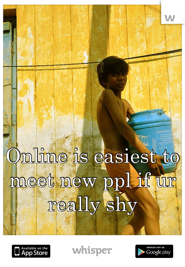 Online is easiest to meet new ppl if ur really shy