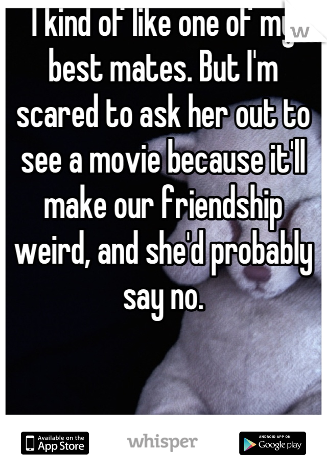 I kind of like one of my best mates. But I'm scared to ask her out to see a movie because it'll make our friendship weird, and she'd probably say no.