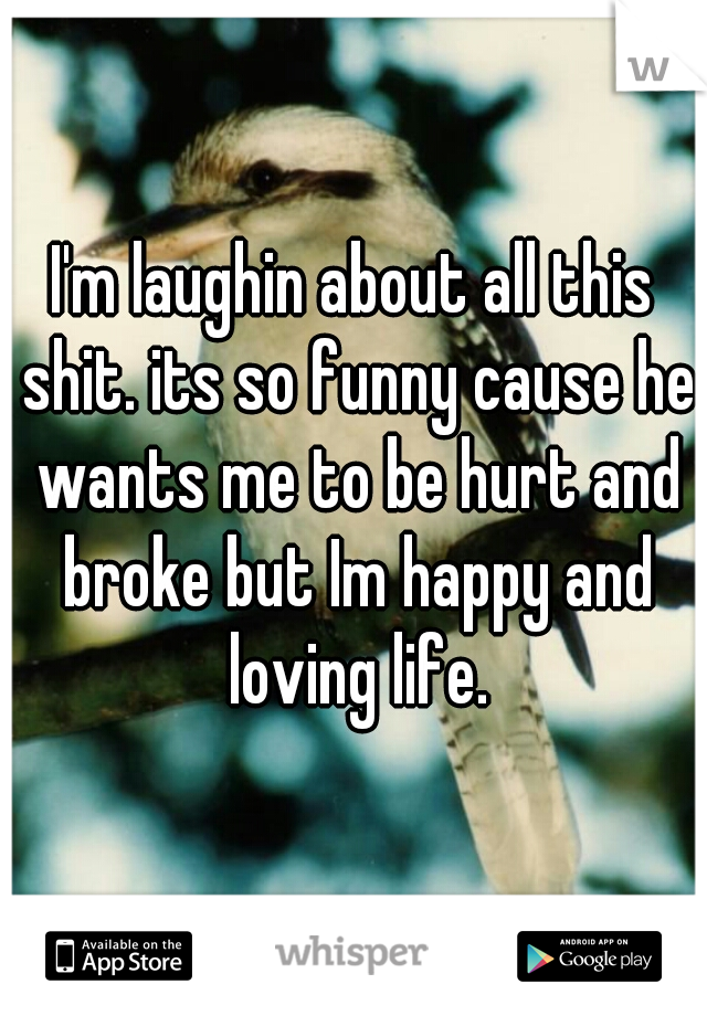 I'm laughin about all this shit. its so funny cause he wants me to be hurt and broke but Im happy and loving life.