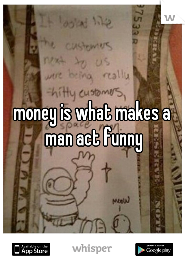 money is what makes a man act funny
