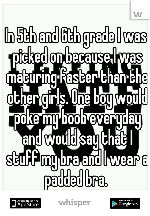 In 5th and 6th grade I was picked on because I was maturing faster than the other girls. One boy would poke my boob everyday and would say that I stuff my bra and I wear a padded bra. 
