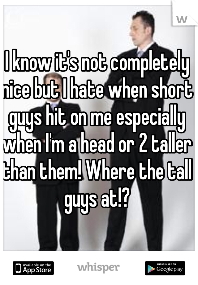I know it's not completely nice but I hate when short guys hit on me especially when I'm a head or 2 taller than them! Where the tall guys at!?