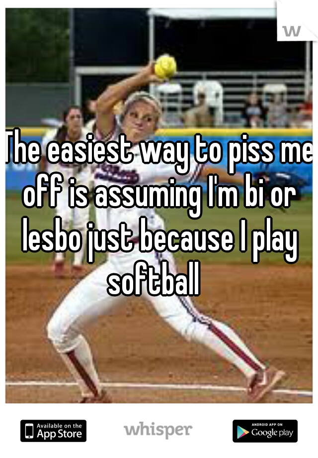 The easiest way to piss me off is assuming I'm bi or lesbo just because I play softball  