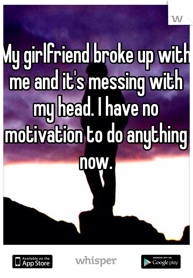 My girlfriend broke up with me and it's messing with my head. I have no motivation to do anything 
now.