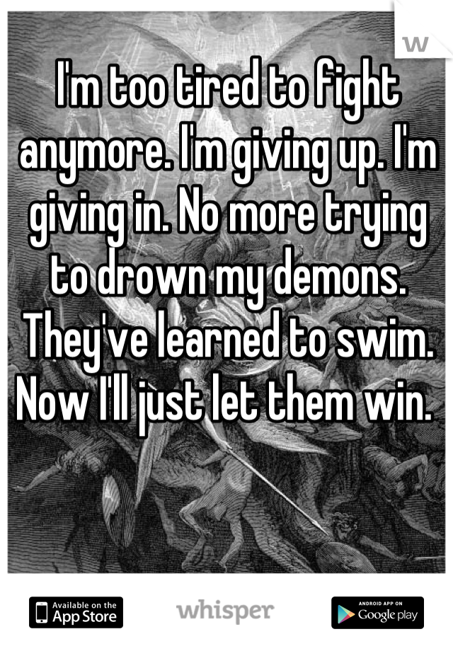 I'm too tired to fight anymore. I'm giving up. I'm giving in. No more trying to drown my demons. They've learned to swim. Now I'll just let them win. 