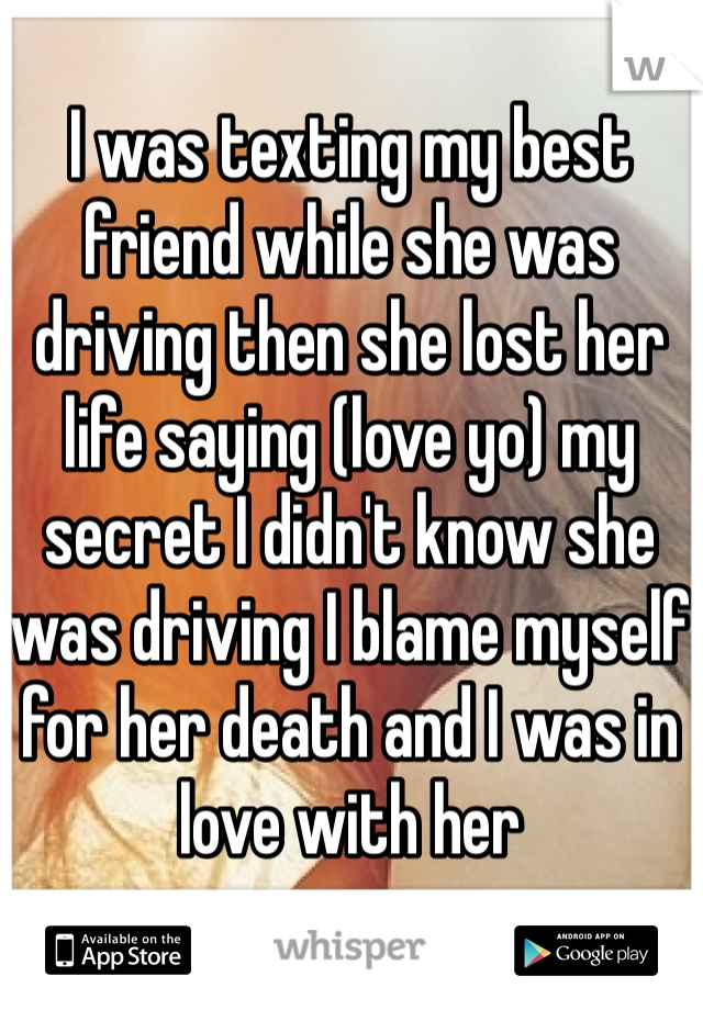 I was texting my best friend while she was driving then she lost her life saying (love yo) my secret I didn't know she was driving I blame myself for her death and I was in love with her
