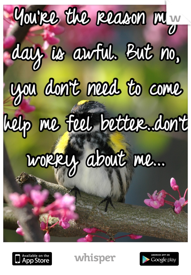 You're the reason my day is awful. But no, you don't need to come help me feel better..don't worry about me...

