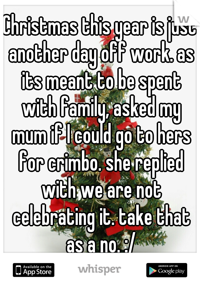 Christmas this year is just another day off work. as its meant to be spent with family, asked my mum if I could go to hers for crimbo. she replied with we are not celebrating it. take that as a no. :/